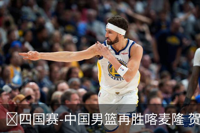 🏀四国赛-中国男篮再胜喀麦隆 贺希宁25+4+6 焦泊乔17+8